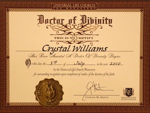 Universal Life Church - The Monastery - This is to certify Crystal Williams has been awarded a Doctor of Divinity Degree. On this day, the 3rd of July, in the year, 2010 by the Universal Life Church Monastery for outstanding recognition upon completion of studies of the doctrine of the faith. Chaplain, Br. Martin